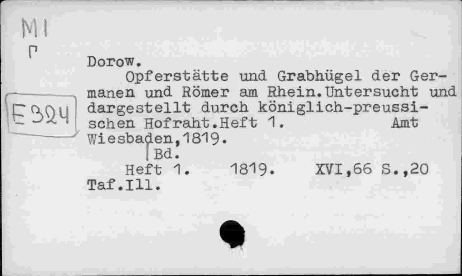 ﻿
Dorow.
Opferstätte und Grabhügel der Germanen und Römer am Rhein.Untersucht und dargestellt durch königlich-preussischen Hofraht.Heft 1.	Amt
Wie sbaçlen, 1819 •
|Bd.
Heft 1.	1819.	XVI,66 S.,20
Taf.111.